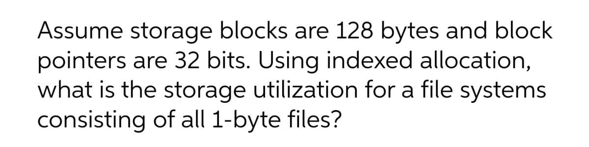 Assume storage blocks are 128 bytes and block
pointers are 32 bits. Using indexed allocation,
what is the storage utilization for a file systems
consisting of all 1-byte files?
