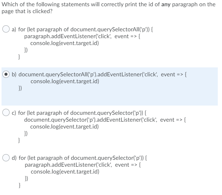 Which of the following statements will correctly print the id of any paragraph on the
page that is clicked?
a) for (let paragraph of document.querySelectorAl|('p')) {
paragraph.addEventListener('click', event => {
console.log(event.target.id)
})
}
b) document.querySelectorAll('p').addEventListener('click', event => {
console.log(event.target.id)
3)
c) for (let paragraph of document.querySelector('p')) {
document.querySelector('p').addEventListener('click', event => {
console.log(event.target.id)
})
}
d) for (let paragraph of document.querySelector('p')) {
paragraph.addEventListener('click', event => {
console.log(event.target.id)
})
