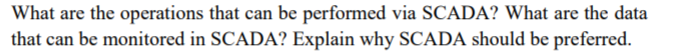 What are the operations that can be performed via SCADA? What are the data
that can be monitored in SCADA? Explain why SCADA should be preferred.
