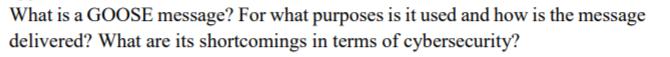 What is a GOOSE message? For what purposes is it used and how is the message
delivered? What are its shortcomings in terms of cybersecurity?
