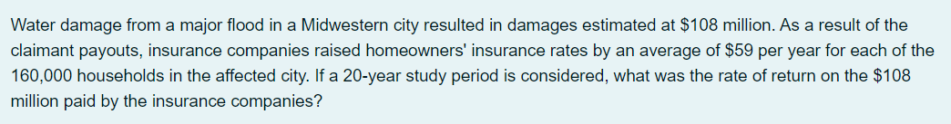 Water damage from a major flood in a Midwestern city resulted in damages estimated at $108 million. As a result of the
claimant payouts, insurance companies raised homeowners' insurance rates by an average of $59 per year for each of the
160,000 households in the affected city. If a 20-year study period is considered, what was the rate of return on the $108
million paid by the insurance companies?
