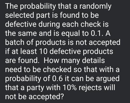 The probability that a randomly
selected part is found to be
defective during each check is
the same and is equal to 0.1. A
batch of products is not accepted
if at least 10 defective products
are found. How many details
need to be checked so that with a
probability of 0.6 it can be argued
that a party with 10% rejects will
not be accepted?
