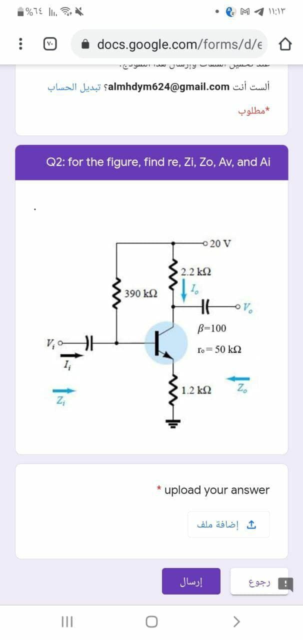 %TE l.
• e M 4 11:1
docs.google.com/forms/d/e D
v.
ألست أنت almhdym624@gmail.com؟ تبديل الحساب
مطلوب
Q2: for the figure, find re, Zi, Zo, Av, and Ai
O20 V
2.2 k2
390 k2
B=100
ro= 50 k2
I,
1.2 k2
upload your answer
ث إضافة ملف
إرسال
رجوع
II
