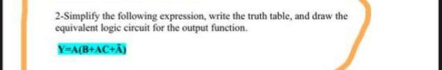 2-Simplify the following expression, write the truth table, and draw the
equivalent logic circuit for the output function.
Y=A(B+AC+Ã)
