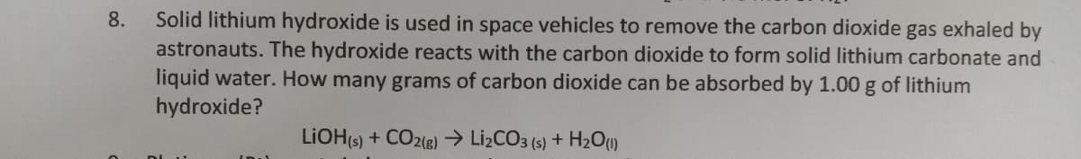 8. Solid lithium hydroxide is used in space vehicles to remove the carbon dioxide gas exhaled by
astronauts. The hydroxide reacts with the carbon dioxide to form solid lithium carbonate and
liquid water. How many grams of carbon dioxide can be absorbed by 1.00 g of lithium
hydroxide?
LIOH(s) + CO2(g) → Li₂CO3 (s) + H2O (1)