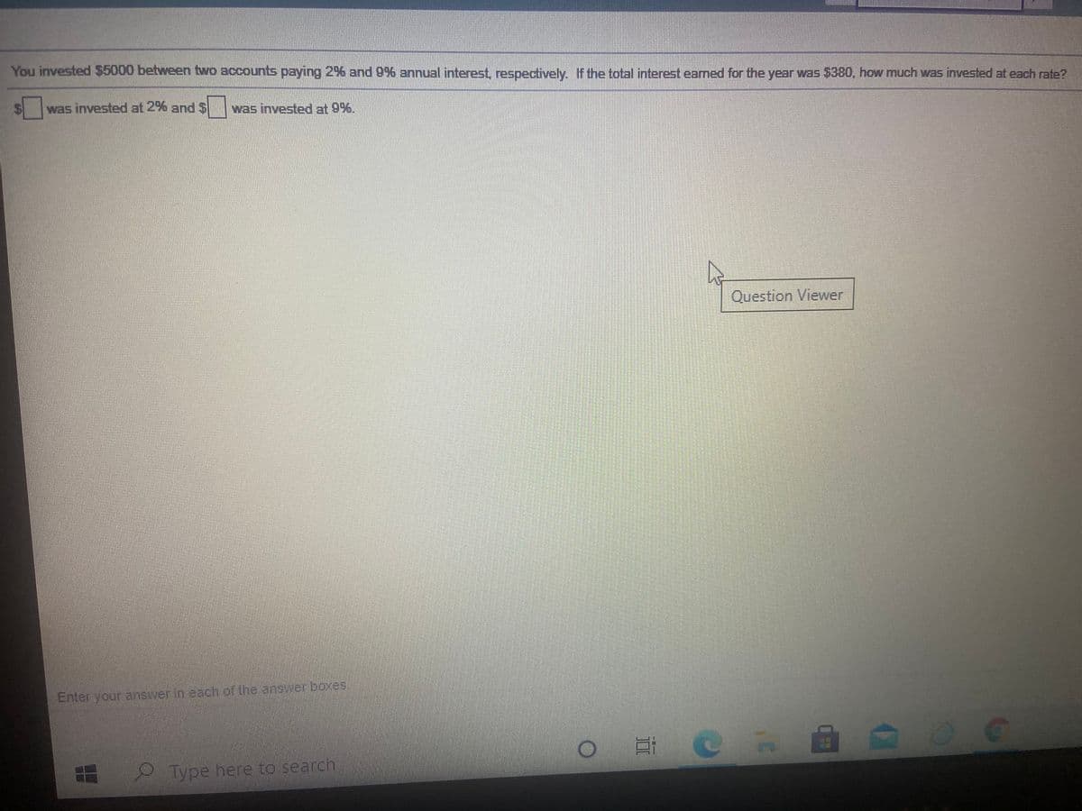 You invested $5000 between two accounts paying 2% and 9% annual interest, respectively. If the total interest earned for the year was 5380, how much was invested at each rate?
was invested at 2% and S was invested at 9%.
Question Viewer
Enter your answer in each of the answer boxes
Type here to search
