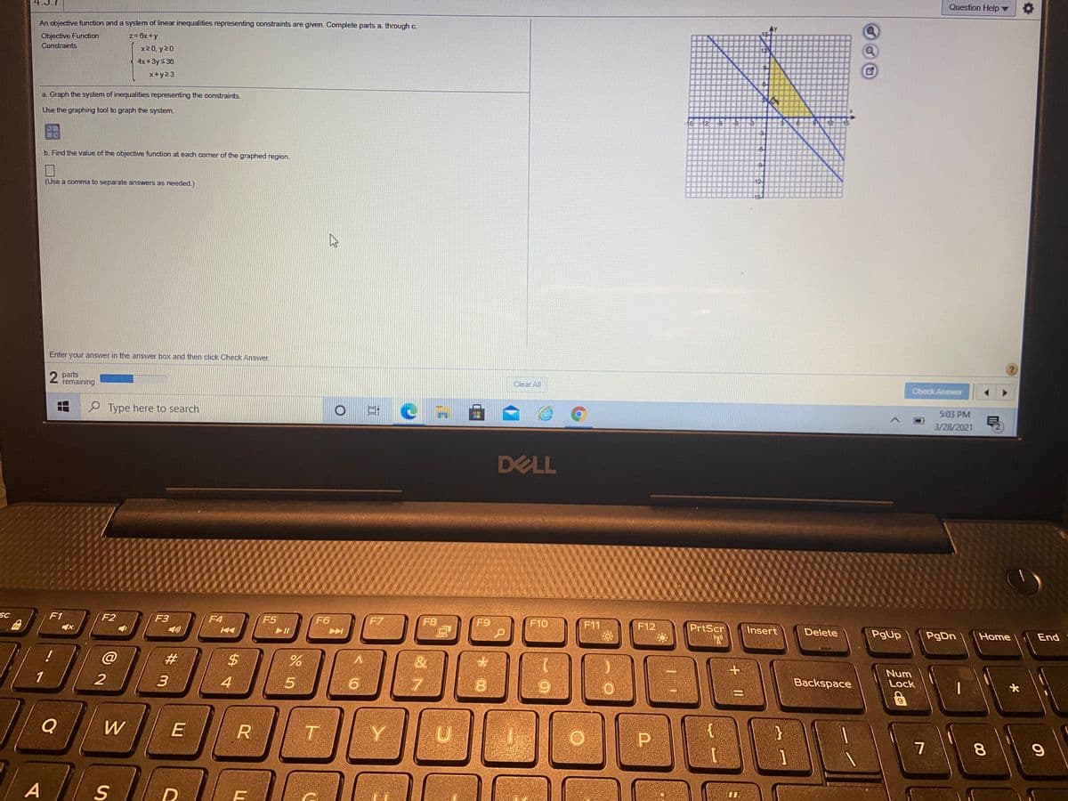 Question Help
An objective function and a system of linear inequalities representing constraints are given. Complete parts a. through c.
Objective Function
z=6x+y
12
Constraints
x20, y20
4x+3ys 36
x+y23
a. Graph the system of inequalities representing the constraints.
Use the graphing tool to graph the system.
16
b. Find the value of the objective function at each corner of the graphed region.
12
(Use a comma to separate answers as needed.)
-16-
Enter your answer in the answer box and then click Check Answer
2 parts
remaining
Clear All
Check Answer
5:03 PM
P Type here to search
3/28/2021
DELL
SC
F1
F2
F3
F4
F5
F6
F7
F8
F9
F10
F11
F12
PrtScr
Insert
Delete
PgUp
PgDn
Home
End
%$4
Num
Backspace
Lock
1
3
4
Q
W
R
Y
A
00
00
W #
