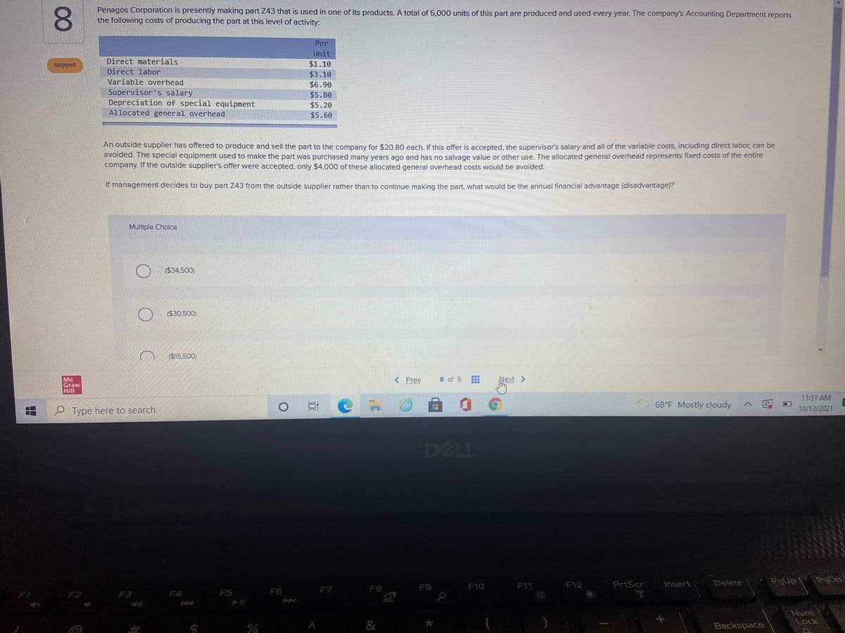 Penagos Corporation is presently making part Z43 that is used in one of its products. A total of 5,000 units of this part are produced and used every year. The company's Accounting Department reports
the following costs of producing the part at this level of activity
Per
Unit
Skipped
Direct materials
$1.10
Direct labor
$3.10
Variable overhead
Supervisor's salary
Depreciation of special equipment
Allocated general overhead
$6.90
$5.80
$5.20
$5.60
An outside supplier has offered to produce and sell the part to the company for $20.80 each. If this offer is accepted, the supervisor's salary and all of the variable costs, including direct labor, can be
avolded. The special equipment used to make the part was purchased many years ago and has no salvage value or other use. The allocated general overhead represents fixed costs of the entire
company. If the outside supplier's offer were accepted, only $4,000 of these allocated general overhead costs would be avoided.
If management decides to buy part Z43 from the outside supplier rather than to continue making the part, what would be the annual financial advantage (disadvantage)?
Multiple Cholce
($34,500)
($30,500)
($15.500)
8 of 9
Next >
Mc
Graw
Hill
< Prev
11:51 AM
68°F Mostly cloudy
Type here to search
10/13/2021
国
DELL
Insert
PgUp
PgDn
F9
F10
F11
F12
PrtScr
Delete
F5
F6
F7
F8
F1
F2
F3
F4
Num
Lock
%23
%24
Backspace
00
