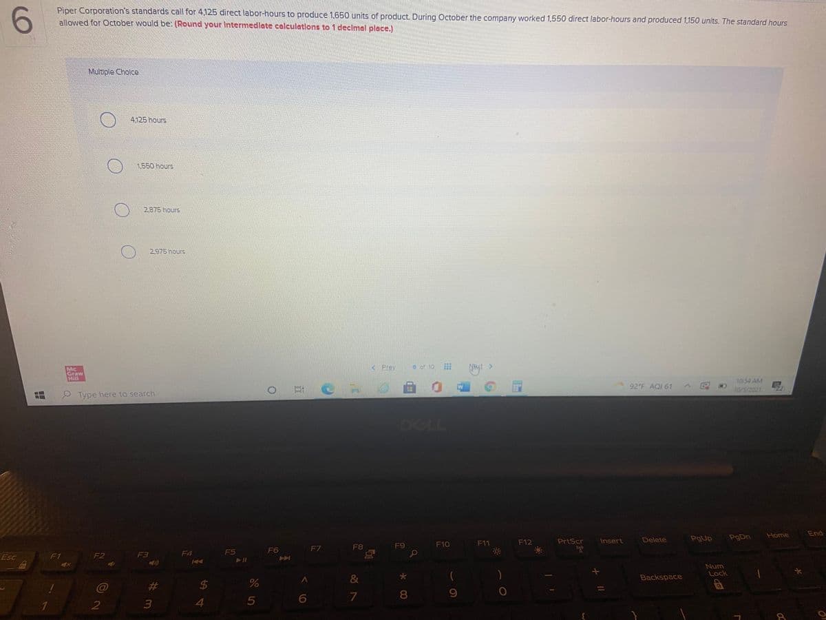 Piper Corporation's standards call for 4125 direct labor-hours to produce 1,650 units of product. During October the company worked 1,550 direct labor-hours and produced 1,150 units. The standard hours
allowed for october would be: (Round your Intermedlate calculations to 1 declmal place.)
Multiple Cholce
4125 hours
1.550hours
2875 hours
2975 hours
Prev
6 of 10
Mc
Graw
Hill
10 54 AM
10/5/2021
92 F AQI 61
Type here to search
DELL
Home
End
Delete
PgUp
PgDn
F10
F11
F12
PrtScr
Insert
F7
F8
F9
F4
F5
F6
Esc
F1
F2
F3
Num
Lock
&
Backspace
%23
24
8
4
