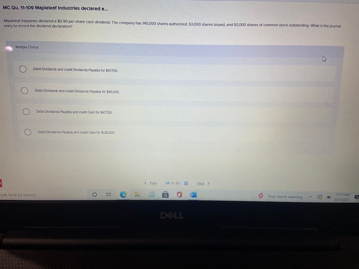 MC Qu. 11-109 Mapleleaf Industrles declared a...
Mapleleaf Industries declared a $0.90 per share cash dividend. The company has 140,000 shares authorized, 53,000 shares issued, and 50,000 shares of common stock outstanding. What is the journal
entry to record the dividend declaration?
Multiple Cholce
Debit Dividends and credit DMdends Payable for $47,700.
Debit DIvidends and credit Dvidends Payable for $45,000.
Debit DIvidends Payable and credit Cash for $47700.
Debit DIvidends Payable and credit Cash for $126.000.
< Prev
26 of 30
Next >
ype here to search
W
Trop storm warning
11:37 AM
8/21/2021
DELL
...
