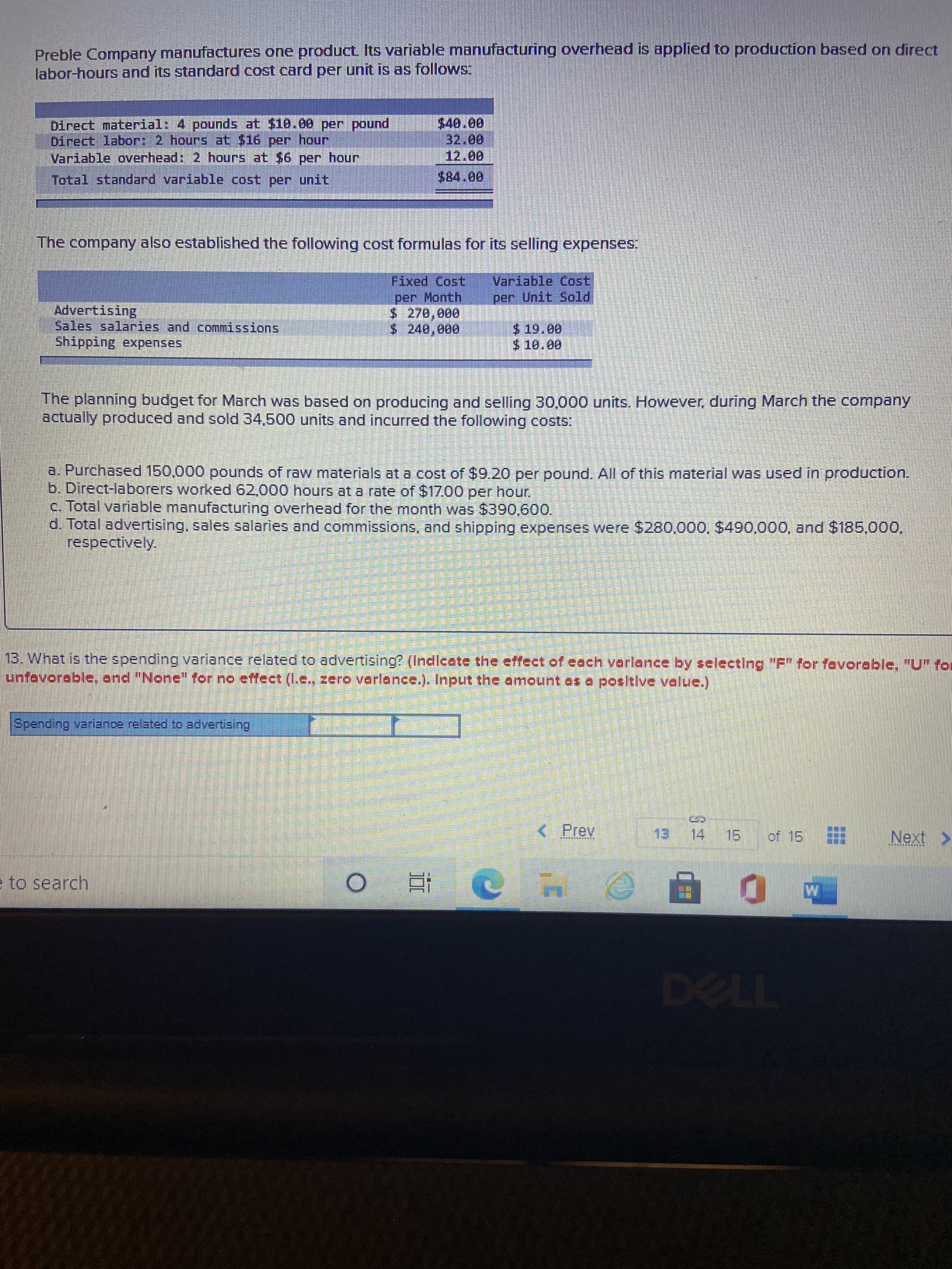 券
Preble Company manufactures one product Its variable manufacturing overhead is applied to production based on direct
labor-hours and its standard cost card per unit is as follows:
Direct material: 4 pounds at $10.00 per pound
Direct labor: 2 hours at $16 per hour
Variable overhead: 2 hours at $6 per hour
32.00
Total standard variable cost per unit
The company also established the following cost formulas for its selling expenses:
Variable Cost
per Unit Sold
Fixed Cost
Advertising
Sales salaries and commissions
per Month
$ 270,000
Shipping expenses
0000
The planning budget for March was based on producing and selling 30,000 units. However, during March the company
actually produced and sold 34,500 units and incurred the following costs:
a. Purchased 150,000 pounds of raw materials at a cost of $9.20 per pound. All of this material was used in production.
b. Direct-laborers worked 62,000 hours at a rate of $17.00 per hour.
c. Total variable manufacturing overhead for the month was $390,600.
d. Total advertising, sales salaries and commissions, and shipping expenses were $280,000, $490,000, and $185,000,
respectively.
13. What is the spending variance related to advertising? (Incicate the effect of each verlence by selecting "F" for favorable, "U" for
unfevorable, and "None" for no effect (I.e., zero verlance.). Input the amount as a positive velue.)
Spending variance related to advertising,
< Prev
of 15
13.
to search
TL
