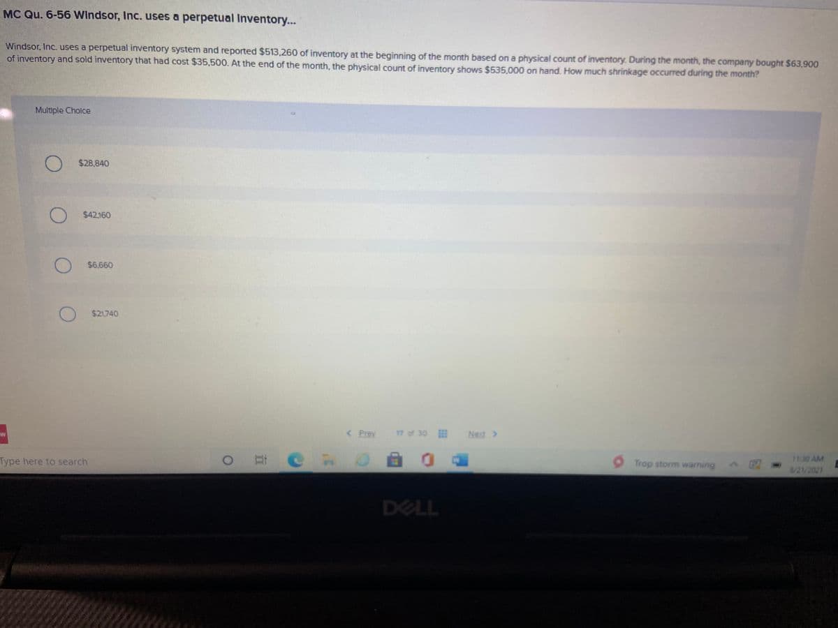 MC Qu. 6-56 Windsor, Inc. uses a perpetual Inventory...
Windsor, Inc. uses a perpetual inventory system and reported $513,260 of inventory at the beginning of the month based on a physical count of inventory. During the month, the company bought $63,900
of inventory and sold inventory that had cost $35,500. At the end of the month, the physical count of inventory shows $535.000 on hand. How much shrinkage occurred during the month?
Multiple Cholce
$28,840
$42160
O $6,660
$21.740
< Prev
17 of 30
Next >
Type here to search
Trop storm warning
1130 AM
8/21/2021
DELL
