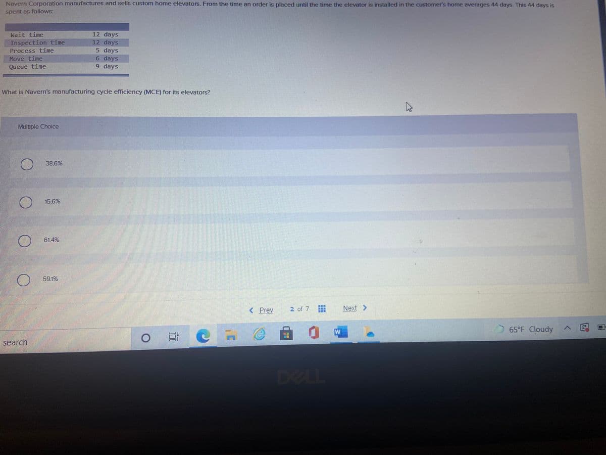 Navern Coporation manufactures and sells custom home elevators. From the time an order is placed until the time the elevator is installed in the customer's home averages 44 days. This 44 days is
spent as follows:
Wait time
12 days
Inspection time
Process time
Move time
Queue time
12 days
5 days
6 days
9 days
What is Navern's manufacturing cycle efficiency (MCE) for its elevators?
Multiple Cholce
38.6%
15.6%
61.4%
591%
< Prey
2 of 7
Next >
65°F Cloudy
search
DELL

