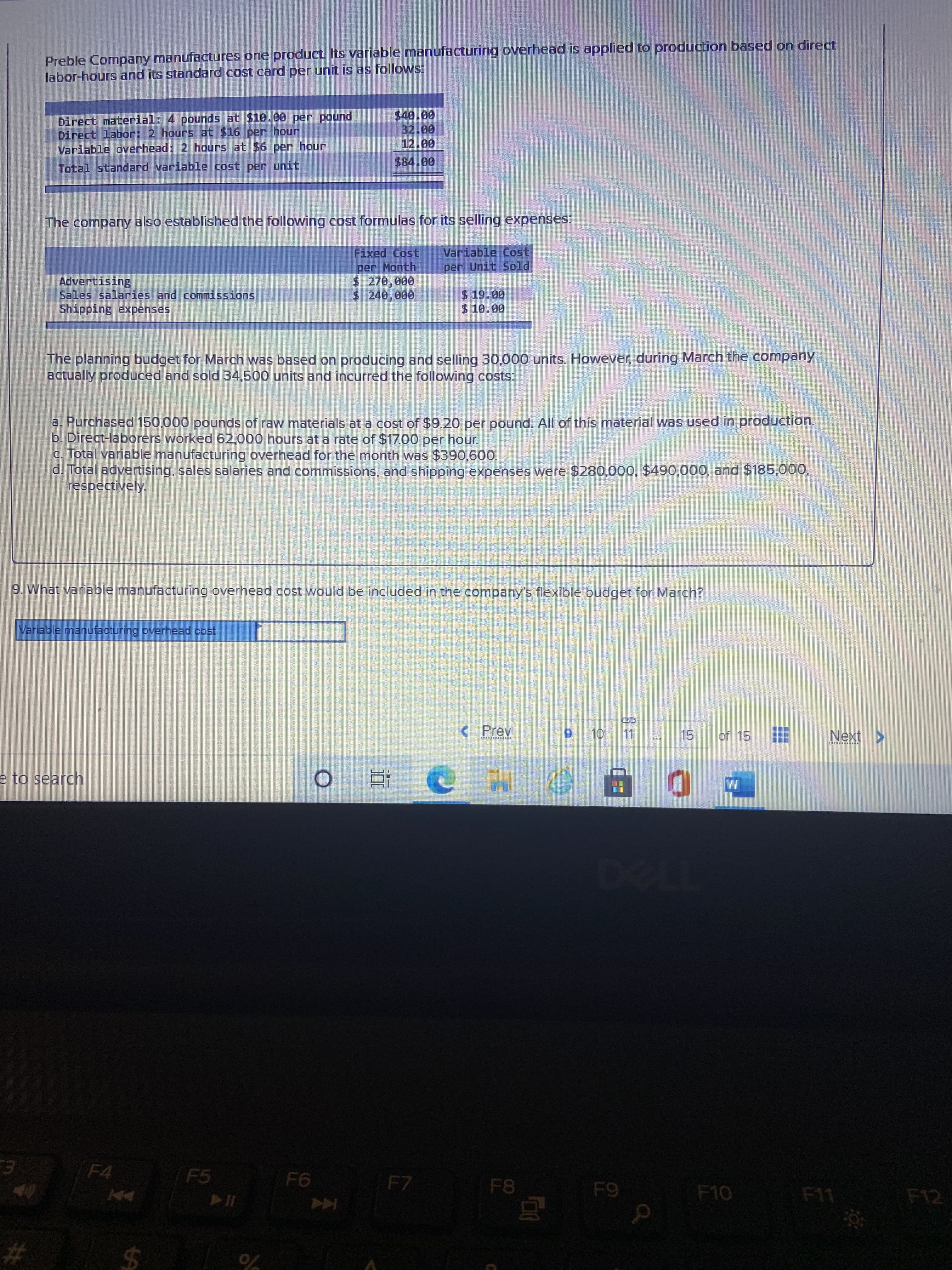 %24
Preble Company manufactures one product Its variable manufacturing overhead is applied to production based on direct
labor-hours and its standard cost card per unit is as follows:
Direct material: 4 pounds at $10.00 per pound
Direct labor: 2 hours at $16 per hour
Variable overhead: 2 hours at $6 per hour
Total standard variable cost per unit
$84.00
The company also established the following cost formulas for its selling expenses:
Fixed Cost
per Month
Variable Cost
per Unit Sold
000
$ 240,000
Sales salaries and commissions
Shipping expenses
The planning budget for March was based on producing and selling 30,000 units. However, during March the company
actually produced and sold 34,500 units and incurred the following costs:
a. Purchased 150,000 pounds of raw materials at a cost of $9.20 per pound. All of this material was used in production.
b. Direct-laborers worked 62,000 hours at a rate of $17.00 per hour.
c. Total variable manufacturing overhead for the month was $390,600.
d. Total advertising, sales salaries and commissions, and shipping expenses were $280,000, $490,000, and $185,00O,
respectively.
9. What variable manufacturing overhead cost would be included in the company's flexible budget for March?
Variable manufacturing overhead cost
<Prev
15.
of 15
Next>
OL
e to search
近。
1700
F4
F5
F7
F8
F10
F11
F12

