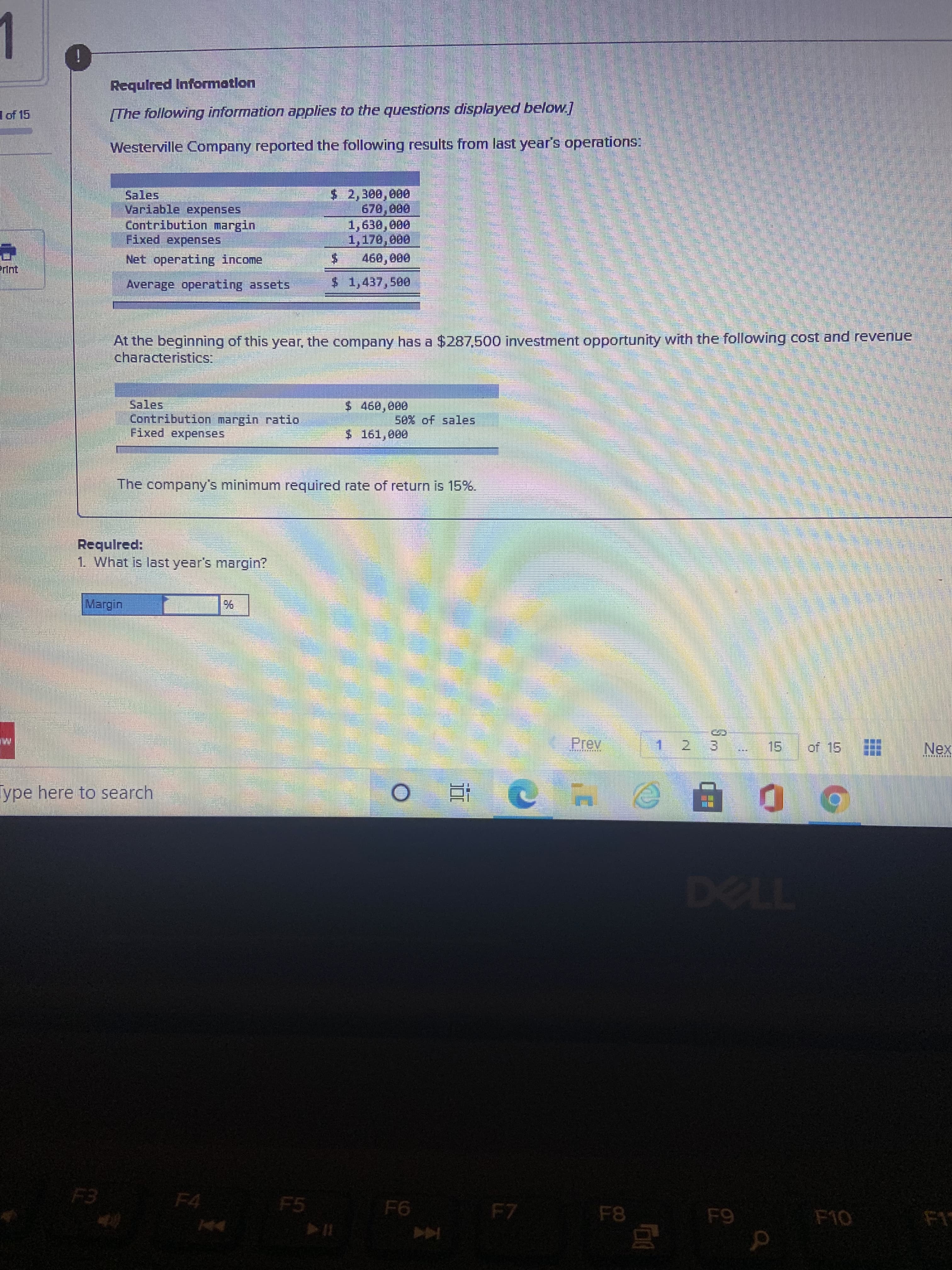 Required Information
of 15
The following information applies to the questions displayed below]
Westerville Company reported the following results from last year's operations:
$2,300,000
Sales
Variable expenses
Contribution margin
Fixed expenses
1,630, 000
24
460,000
$41,437,500
Net operating income
erInt
Average operating assets
At the beginning of this year, the company has a $287,500 investment opportunity with the following cost and revenue
characteristics:
Sales
Contribution margin ratio
Fixed expenses
$ 460,000
se% of sales
$ 161,000
The company's minimum required rate of return is 15%.
Required:
1 What is last year's margin?
Prev
15
of 15
Nex
てし
Type here to search
ye.
近
(6)
F4
F5
F7
F8
