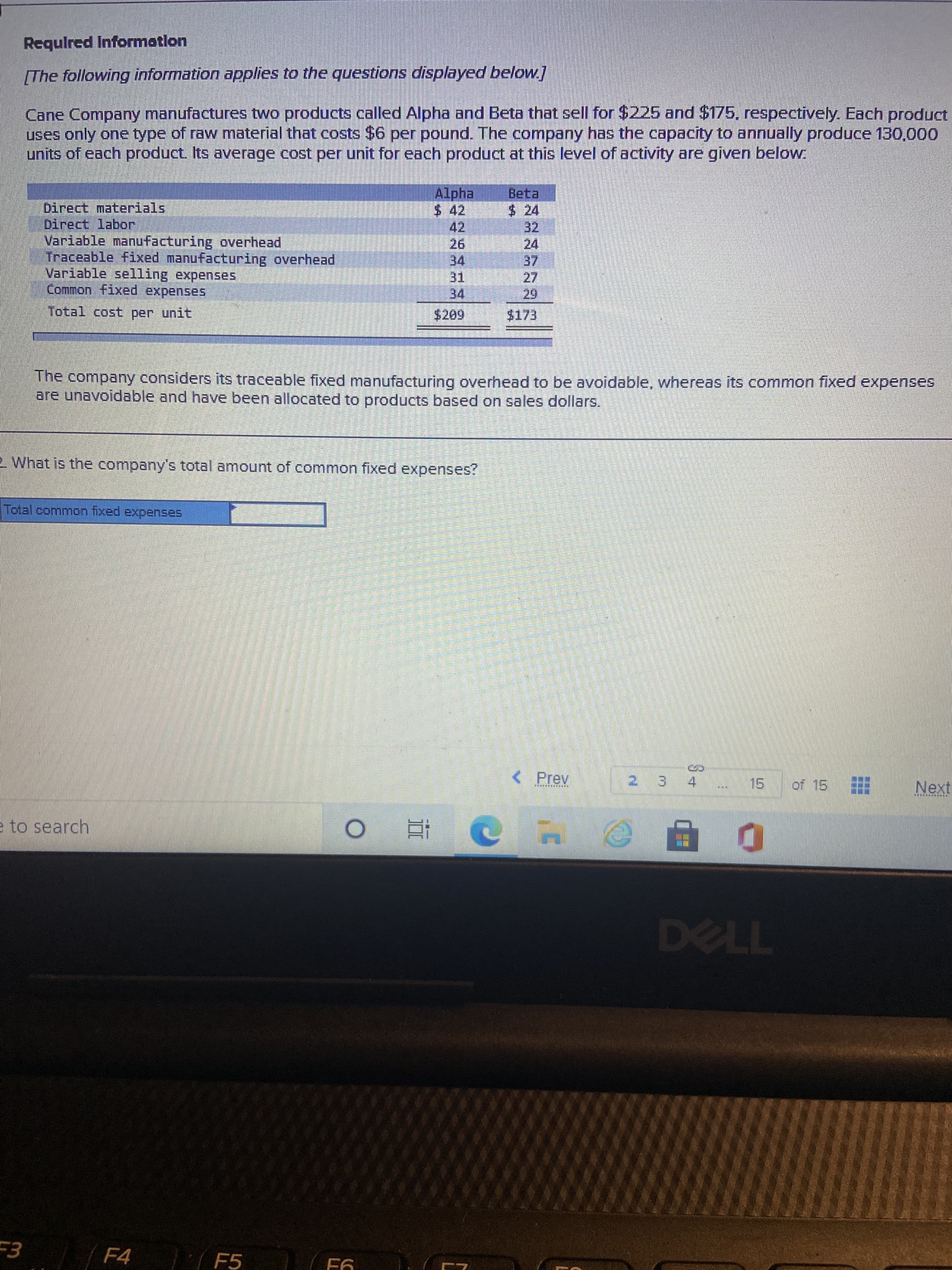 LL
Requlred Information
The following information applies to the questions displayed below]
Cane Company manufactures two products called Alpha and Beta that sell for $225 and $175, respectively. Each product
uses only one type of raw material that costs $6 per pound. The company has the capacity to annually produce 130,000
units of each product Its average cost per unit for each product at this level of activity are given below.
Alpha
$42
Beta
$ 24
32
24
Direct materials
Direct labor
Variable manufacturing overhead
Traceable Fixed manufacturing overhead
Variable selling expenses
Common fixed expenses
42.
26.
34
31.
34.
27.
Total cost per unit
$173
The company considers its traceable fixed manufacturing overhead to be avoidable, whereas its common fixed expenses
are unavoidable and have been allocated to products based on sales dollars.
2 What is the company's total amount of common fixed expenses?
Total common fixed expenses.
( Prev
of 15
2 3 4
Next
e to search
TPL
F4
F5
