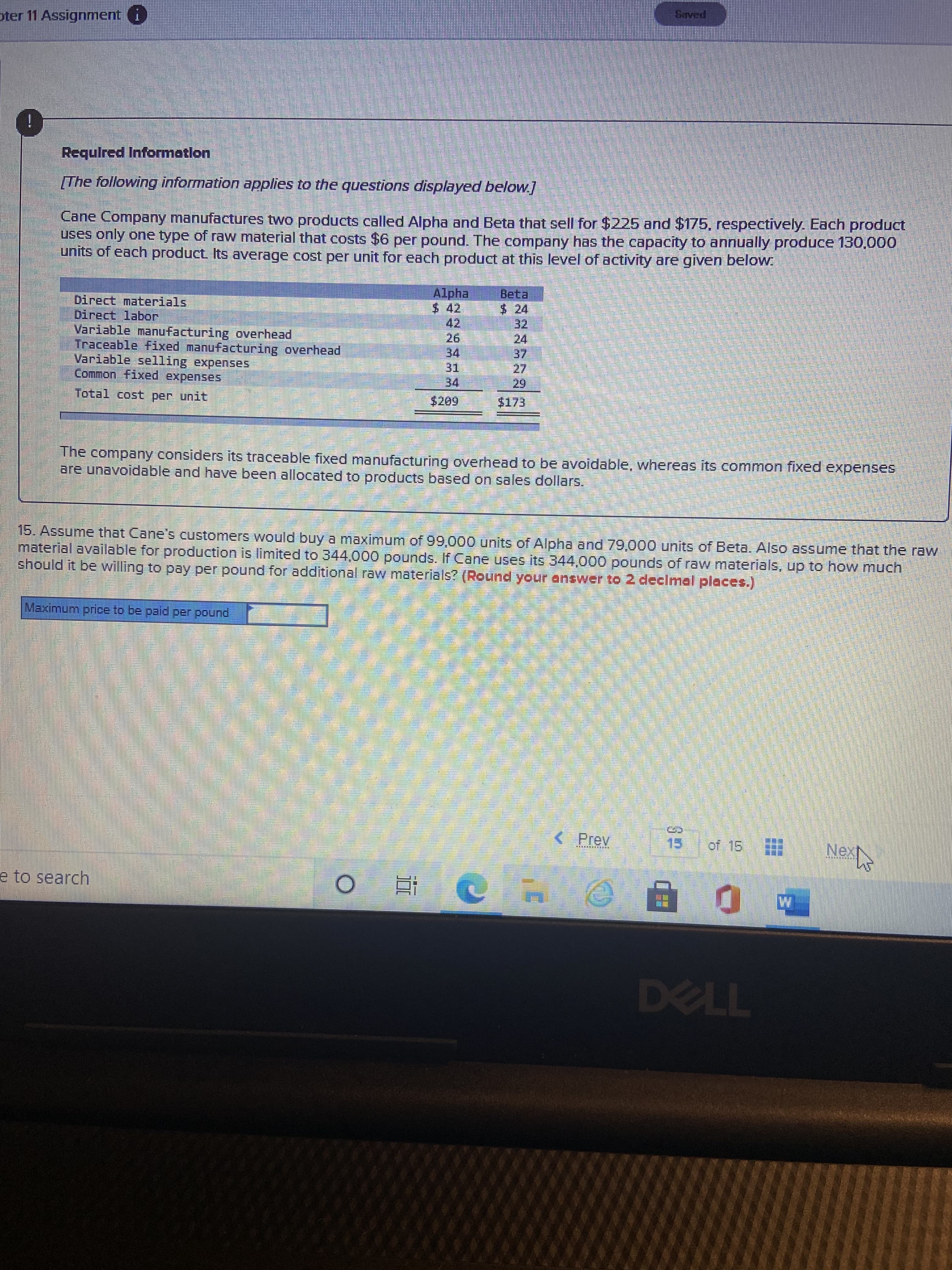 pter 11 Assignment
i
Requlred Informatlon
The following information applies to the questions displayed below.]
Cane Company manufactures two products called Alpha and Beta that sell for $225 and $175, respectively. Each product
uses only one type of raw material that costs $6 per pound. The company has the capacity to annually produce 130,000
units of each product Its average cost per unit for each product at this level of activity are given below.
Alpha
$ 42,
vて $
24
Direct labor
Variable manufacturing overhead
Traceable fFixed manufacturing overhead
Variable selling expenses
Common fixed expenses
42.
34
31.
34
Total cost per unit
$173
The company considers its traceable fixed manufacturing overhead to be avoidable, whereas its common fixed expenses
are unavoidable and have been allocated to products based on sales dollars.
15. Assume that Cane's customers would buy a maximum of99,000 units of Alpha and 79,000 units of Beta. Also assume that the raw
material available for production is limited to 344.000 pounds. If Cane uses its 344,000 pounds of raw materials, up to how much
should it be willing to pay per pound for additional raw materials? (Round your answer to 2 declmal places.)
Maximum price to be paid per pound
< Prev
of 15
e to search
近。
