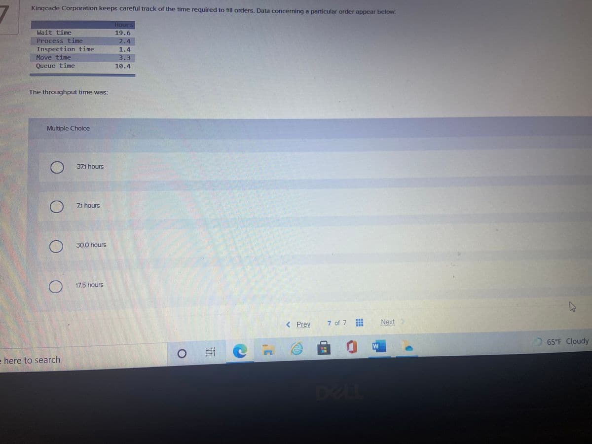 Kingcade Corporation keeps careful track of the time required to fill orders. Data concerning a particular order appear below:
Hours
Wait time
19.6
Process time
Inspection time
Move time
2.4
1.4
3.3
Queue time
10.4
The throughput time was:
Multiple Cholce
371 hours
71 hours
30.0 hours
17.5 hours
< Prev
7 of 7
Next
65°F Cloudy
e here to search,
DELL
