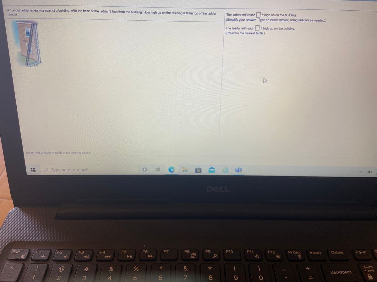 A 10-foot ladder is leaning against a building, with the base of the ladder 2 feet from the building. How high up on the building will the top of the ladder
reach?
The ladder will reach
ft high up on the building.
(Simplify your answer. Type an exact answer, using radicals as needed.)
The ladder will reach
ft high up on the building.
(Round to the nearest tenth.)
10 m
Enter your answer in each of the answer boxes.
Type here to search
DELL
Esc
F1
F2
F3
F4
F5
F6
F7
F8
F9
F10
F11
F12
PrtScr
Insert
Delete
PgUp
Fn
(2)
&
(
)
Num
Lock
Backspace
2
4.
5
080
%3D
Co
