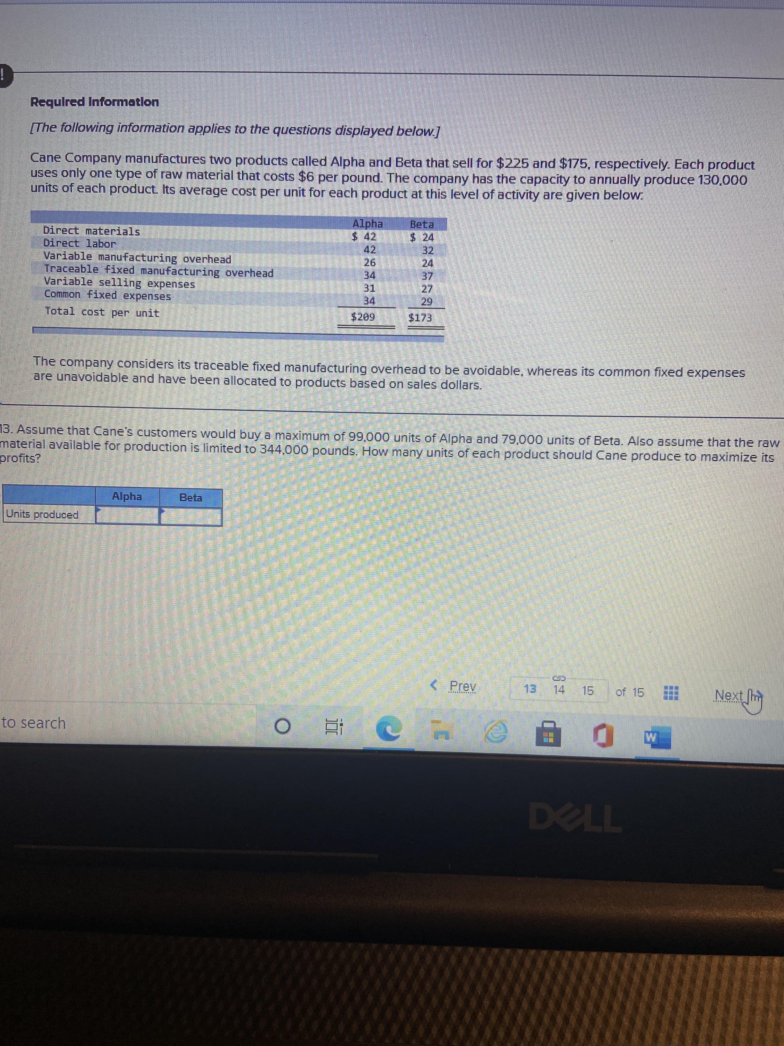 日
Required Informatlon
[The following information applies to the questions displayed below.]
Cane Company manufactures two products called Alpha and Beta that sell for $225 and $175, respectively. Each product
uses only one type of raw material that costs $6 per pound. The company has the capacity to annually produce 130,000
units of each product. Its average cost per unit for each product at this level of activity are given below
Alpha
$ 42
Beta
$424
Direct materials
Direct labor
Variable manufacturing overhead,
Traceable fixed manufacturing overhead
Variable selling expenses
Common fixed expenses
42.
34
31
34
27
$173
The company considers its traceable fixed manufacturing overhead to be avoidable, whereas its common fixed expenses
are unavoidable and have been allocated to products based on sales dollars.
13. Assume that Cane's customers would buy a maximum of 99,000 units of Alpha and 79,000 units of Beta. Also assume that the raw
material available for production is limited to 344,000 pounds. How many units of each product should Cane produce to maximize its
profits?
Alpha
Beta
Units produced
Prev
13 14 15
Next h
of 15
to search
近 。
