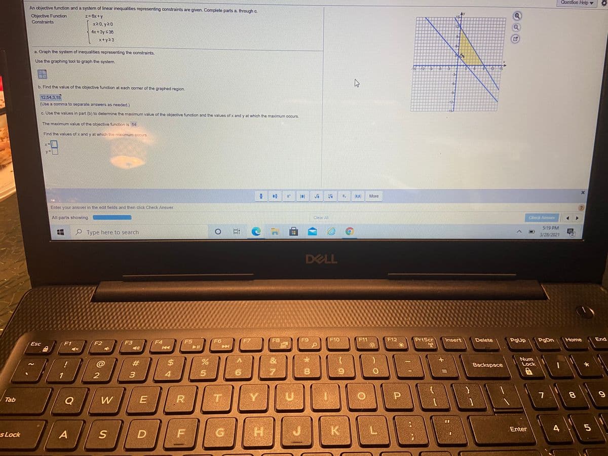 Question Help
An objective function and a system of linear inequalities representing constraints are given. OComplete parts a, through c.
Objective Funetion
Constraints
z= 8x+y
15
x20, y20
12
4x+3y&36
x+y23
a. Graph the system of inequalities representing the constraints.
Use the graphing tool to graph the system.
6. Find the value of the objective function at each corner of the graphed region.
12,54,3,18
12
(Use a comma to separate answers as needed.)
16
c. Use the Values in part (b) to determine the maximum value of the objective function and the values of x andy at which the maximum occurs.
The maximum value of the objective function is 54
Find the values of x and y at which the maximum occurs.
More
Enter your answer in the edit fields and then click Check Answer
All parts showing
Clear All
Check Answer
5:19 PM
O Type here to search
3/28/2021
DELL
F4
F6
F7
F8
F9
F10
F11
F12
PrtScr
Insert
Delete
PgUp
Home
End
Esc
F1
F2
F3
F5
Fn
#3
%24
&
Num
Lock
Backspace
3
4
8
Q
W
T
Tab
K
Enter
sLock
A
G
4.
山
