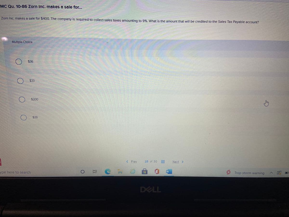 MC Qu. 10-86 Zorn Inc. makes a sale for...
Zorn Inc. makes a sale for $400. The company is required to collect sales taxes amounting to 9%. What is the amount that will be credited to the Sales Tax Payable account?
Multiple Cholce
$36
$33
$200
$39
< Prev
25 of 30
Next >
ype here to search.
W
Trop storm warning
DELL
