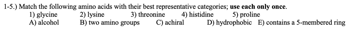 1-5.) Match the following amino acids with their best representative categories; use each only once.
3) threonine
4) histidine
1) glycine
A) alcohol
2) lysine
B) two amino groups
5) proline
C) achiral
D) hydrophobic E) contains a 5-membered ring
