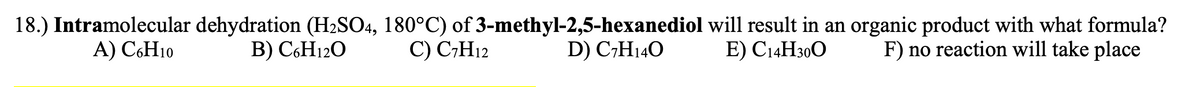 18.) Intramolecular dehydration (H2SO4, 180°C) of 3-methyl-2,5-hexanediol will result in an organic product with what formula?
D) C,H140
A) C6H10
B) C6H12O
C) C7H12
E) C14H300
F) no reaction will take place
