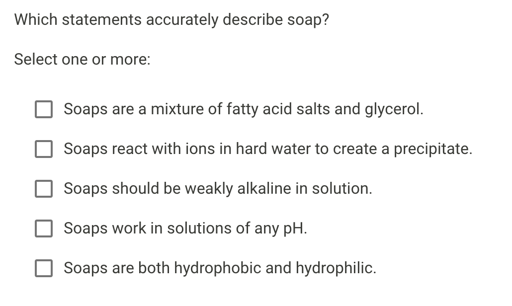 Which statements accurately describe soap?
Select one or more:
Soaps are a mixture of fatty acid salts and glycerol.
Soaps react with ions in hard water to create a precipitate.
Soaps should be weakly alkaline in solution.
aps work in solutions of any pH.
Soaps are both hydrophobic and hydrophilic.
