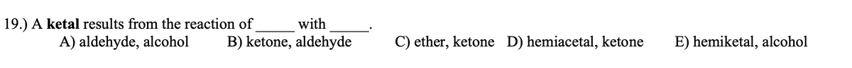 19.) A ketal results from the reaction of
A) aldehyde, alcohol
with
B) ketone, aldehyde
C) ether, ketone D) hemiacetal, ketone
E) hemiketal, alcohol
