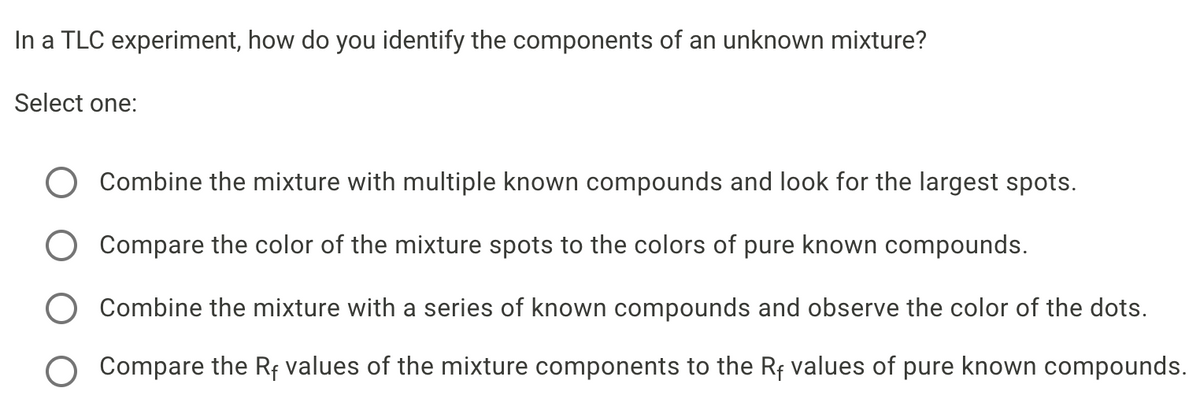 In a TLC experiment, how do you identify the components of an unknown mixture?
Select one:
Combine the mixture with multiple known compounds and look for the largest spots.
Compare the color of the mixture spots to the colors of pure known compounds.
Combine the mixture with a series of known compounds and observe the color of the dots.
O Compare the Rf values of the mixture components to the Rf values of pure known compounds.
