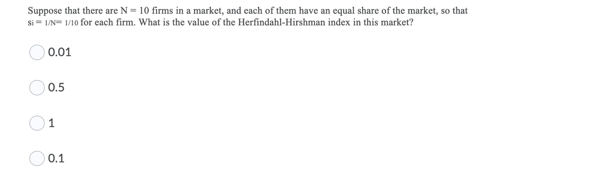 Suppose that there are N = 10 firms in a market, and each of them have an equal share of the market, so that
Si = 1/N= 1/10 for each firm. What is the value of the Herfindahl-Hirshman index in this market?
0.01
0.5
1
0.1
