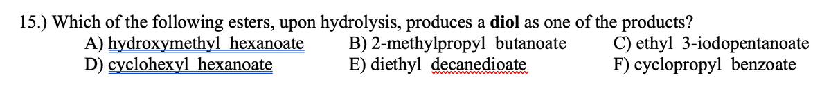 15.) Which of the following esters, upon hydrolysis, produces a diol as one of the products?
A) hydroxymethyl hexanoate
D) cyclohexyl hexanoate
B) 2-methylpropyl butanoate
E) diethyl decanedioate
C) ethyl 3-iodopentanoate
F) cyclopropyl benzoate
