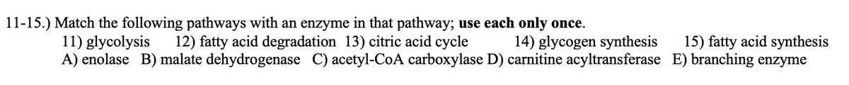 11-15.) Match the following pathways with an enzyme in that pathway; use each only once.
12) fatty acid degradation 13) citric acid cycle
11) glycolysis
A) enolase B) malate dehydrogenase C) acetyl-CoA carboxylase D) carnitine acyltransferase E) branching enzyme
14) glycogen synthesis
15) fatty acid synthesis
