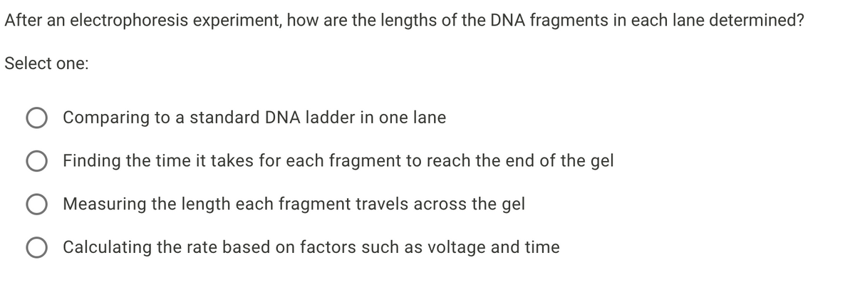 After an electrophoresis experiment, how are the lengths of the DNA fragments in each lane determined?
Select one:
Comparing to a standard DNA ladder in one lane
Finding the time it takes for each fragment to reach the end of the gel
Measuring the length each fragment travels across the gel
Calculating the rate based on factors such as voltage and time
