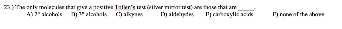 23.) The only molecules that give a positive Tollen's test (silver mirror test) are those that are
C) alkynes
A) 2° alcohols
B) 3° alcohols
D) aldehydes
E) carboxylic acids
F) none of the above
