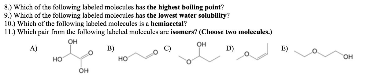 8.) Which of the following labeled molecules has the highest boiling point?
9.) Which of the following labeled molecules has the lowest water solubility?
10.) Which of the following labeled molecules is a hemiacetal?
11.) Which pair from the following labeled molecules are isomers? (Choose two molecules.)
OH
OH
A)
В)
C)
D)
E)
но
HO
Он
