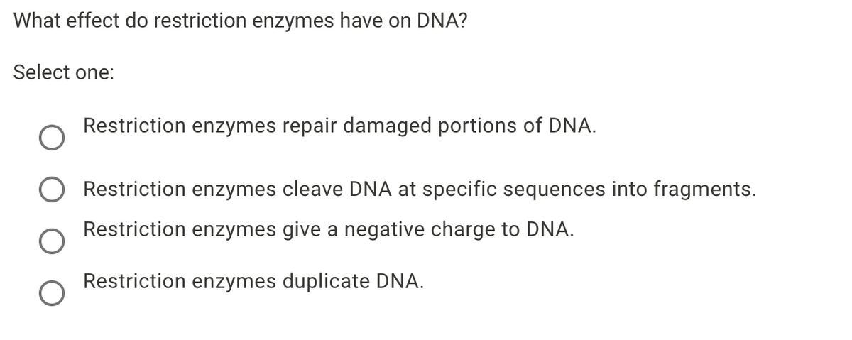 What effect do restriction enzymes have on DNA?
Select one:
Restriction enzymes repair damaged portions of DNA.
O Restriction enzymes cleave DNA at specific sequences into fragments.
Restriction enzymes give a negative charge to DNA.
Restriction enzymes duplicate DNA.
