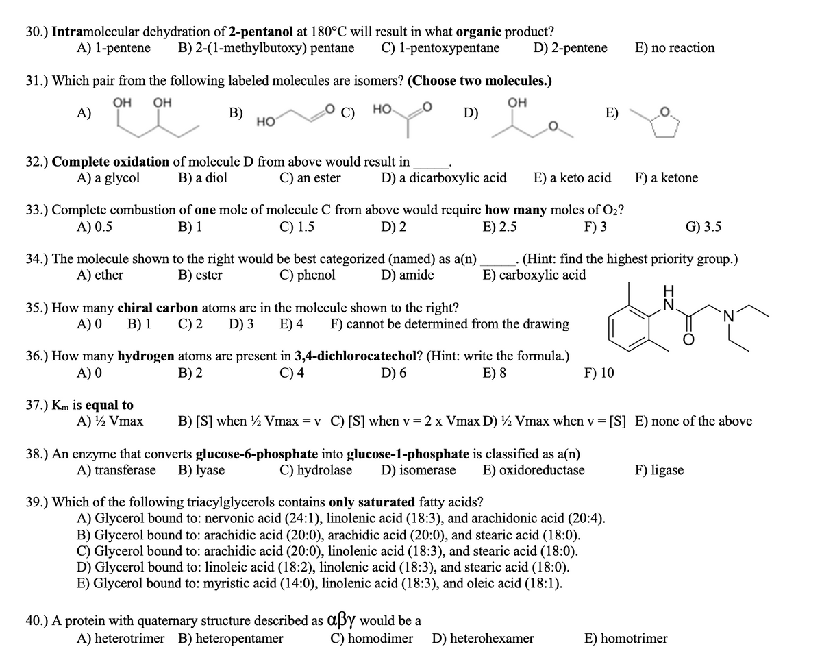 30.) Intramolecular dehydration of 2-pentanol at 180°C will result in what organic product?
B) 2-(1-methylbutoxy) pentane
A) 1-pentene
C) 1-pentoxypentane
D) 2-pentene
E) no reaction
31.) Which pair from the following labeled molecules are isomers? (Choose two molecules.)
OH
OH
он
но
A)
В)
но
D)
E)
32.) Complete oxidation of molecule D from above would result in
В) a diol
A) a glycol
C) an ester
D) a dicarboxylic acid
E) a keto acid
F) a ketone
33.) Complete combustion of one mole of molecule C from above would require how many moles of O2?
C) 1.5
A) 0.5
В) 1
D) 2
E) 2.5
F) 3
G) 3.5
- (Hint: find the highest priority group.)
E) carboxylic acid
34.) The molecule shown to the right would be best categorized (named) as a(n)
A) ether
B) ester
C) phenol
D) amide
H
.N.
35.) How many chiral carbon atoms are in the molecule shown to the right?
D) 3
A) 0
B) 1
C) 2
E) 4
F) cannot be determined from the drawing
36.) How many hydrogen atoms are present in 3,4-dichlorocatechol? (Hint: write the formula.)
C) 4
A) 0
В) 2
D) 6
E) 8
F) 10
37.) Km is equal to
A) ½ Vmax
B) [S] when ½ Vmax
=v C) [S] when v = 2 x Vmax D) ½ Vmax when v = [S] E) none of the above
38.) An enzyme that converts glucose-6-phosphate into glucose-1-phosphate is classified as a(n)
C) hydrolase
A) transferase
B) lyase
D) isomerase
E) oxidoreductase
F) ligase
39.) Which of the following triacylglycerols contains only saturated fatty acids?
A) Glycerol bound to: nervonic acid (24:1), linolenic acid (18:3), and arachidonic acid (20:4).
B) Glycerol bound to: arachidic acid (20:0), arachidic acid (20:0), and stearic acid (18:0).
C) Glycerol bound to: arachidic acid (20:0), linolenic acid (18:3), and stearic acid (18:0).
D) Glycerol bound to: linoleic acid (18:2), linolenic acid (18:3), and stearic acid (18:0).
E) Glycerol bound to: myristic acid (14:0), linolenic acid (18:3), and oleic acid (18:1).
40.) A protein with quaternary structure described as a3y would be a
C) homodimer
A) heterotrimer B) heteropentamer
D) heterohexamer
E) homotrimer
