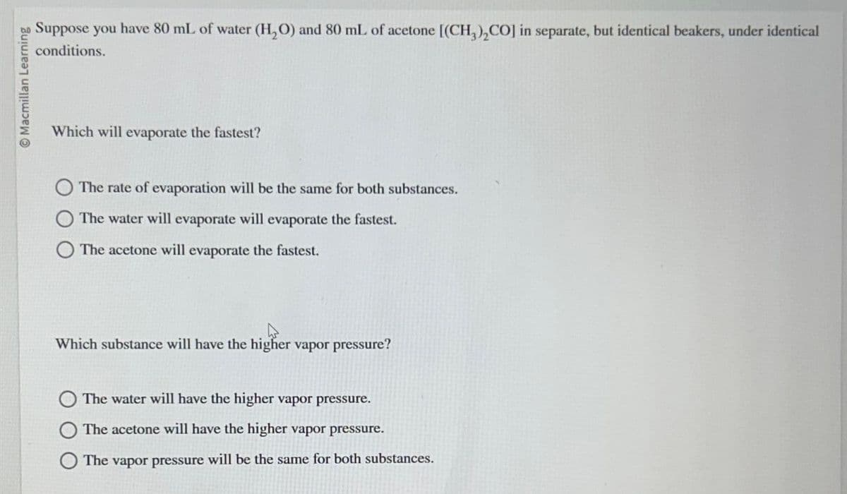 Macmillan Learning
Suppose you have 80 mL of water (H₂O) and 80 mL of acetone [(CH3)₂CO] in separate, but identical beakers, under identical
conditions.
Which will evaporate the fastest?
The rate of evaporation will be the same for both substances.
The water will evaporate will evaporate the fastest.
The acetone will evaporate the fastest.
Which substance will have the higher vapor pressure?
The water will have the higher vapor pressure.
The acetone will have the higher vapor pressure.
The vapor pressure will be the same for both substances.