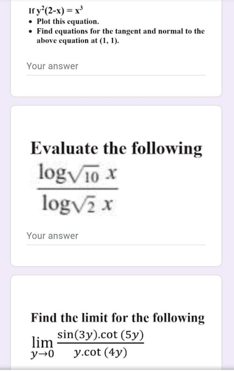 If y'(2-x) = x'
• Plot this equation.
• Find equations for the tangent and normal to the
above equation at (1, 1).
Your answer
Evaluate the following
logV10 x
logv x
Your answer
Find the limit for the following
sin(3y).cot (5y)
lim
y→0
y.cot (4y)
