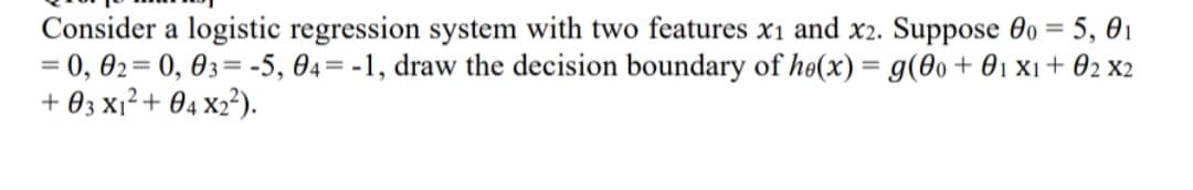 Consider a logistic regression system with two features x1 and x2. Suppose 0o = 5, 01
= 0, 02= 0, 03= -5, 04= -1, draw the decision boundary of he(x) = g(0o + 01 x1 + 02 x2
+ 03 x1?+ 04 x2²).
%3D
