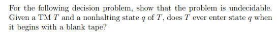 For the following decision problem, show that the problem is undecidable.
Given a TM T and a nonhalting state q of T, does T ever enter state q when
it begins with a blank tape?
