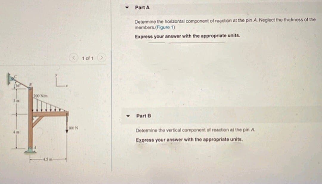 Part A
Determine the horizontal component of reaction at the pin A. Neglect the thickness of the
members. (Figure 1)
Express your answer with the appropriate units.
1 of 1
L.
200 Nm
Part B
100 N
Determine the vertical component of reaction at the pin A.
Express your answer with the appropriate units.
