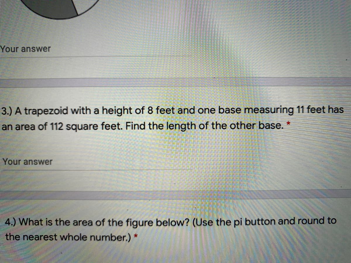 Your answer
3.) A trapezoid with a height of 8 feet and one base measuring 11 feet has
an area of 112 square feet. Find the length of the other base. *
Your answer
4.) What is the area of the figure below? (Use the pi button and round to
the nearest whole number.) *
