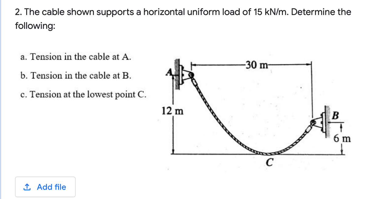 2. The cable shown supports a horizontal uniform load of 15 kN/m. Determine the
following:
a. Tension in the cable at A.
-30 m-
b. Tension in the cable at B.
c. Tension at the lowest point C.
12 m
6 m
C
1 Add file
