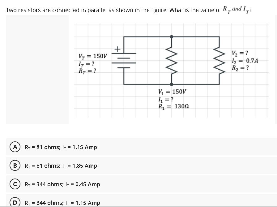 Two resistors are connected in parallel as shown in the figure. What is the value of R and I,
T
T?
+
VT = 150V
IT = ?
RT = ?
V₂ = ?
1₂ = 0.7A
R₂ = ?
V₁ = 150V
4₁ = ?
R₁ = 130Ω
(A) R₁81 ohms; l = 1.15 Amp
B) R₁81 ohms; I+ = 1.85 Amp
(C) R₁ = 344 ohms; I = 0.45 Amp
D
R₁ = 344 ohms; l = 1.15 Amp