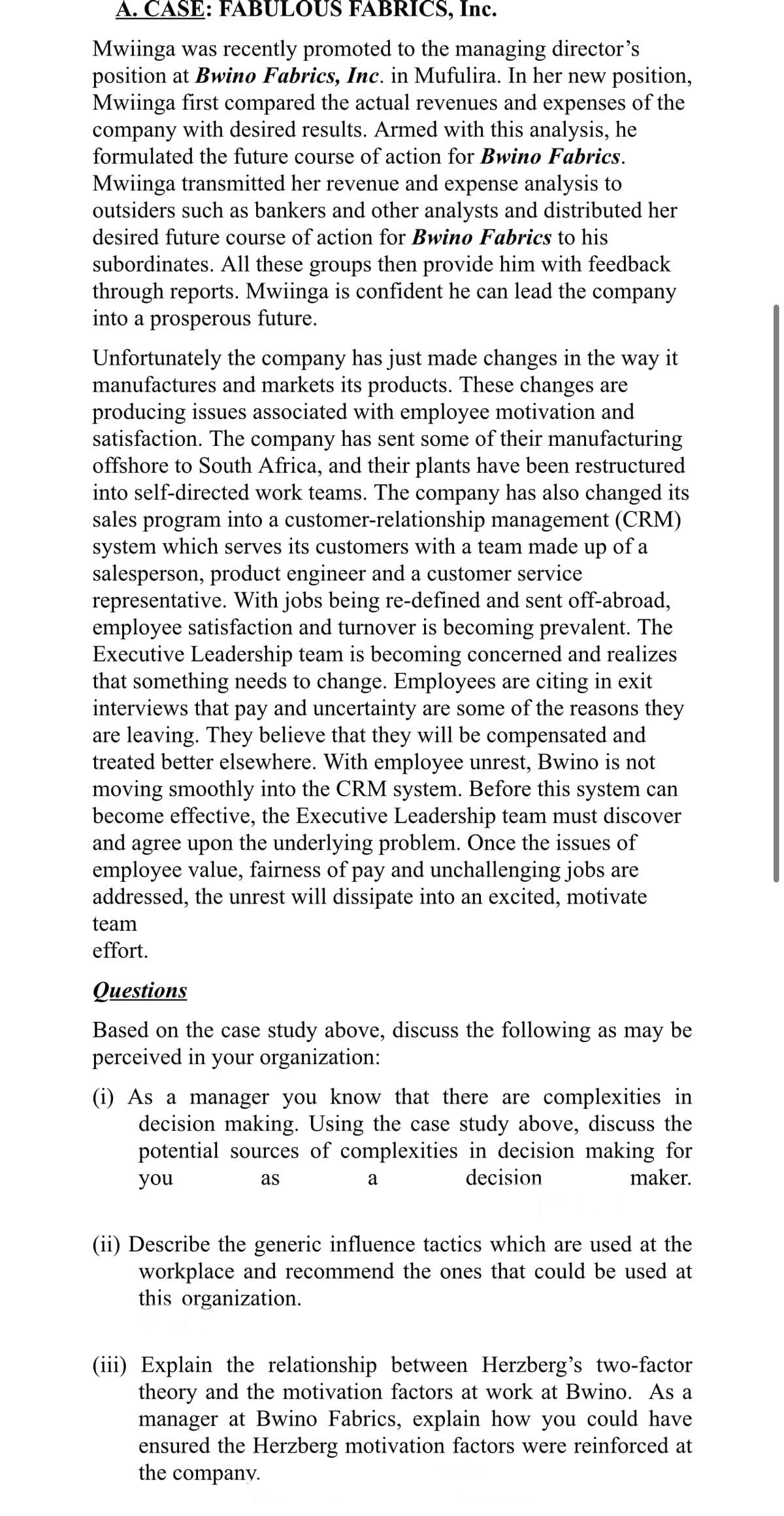 A. CASE: FABULOUS FABRICS, Inc.
Mwiinga was recently promoted to the managing director's
position at Bwino Fabrics, Inc. in Mufulira. In her new position,
Mwiinga first compared the actual revenues and expenses of the
company with desired results. Armed with this analysis, he
formulated the future course of action for Bwino Fabrics.
Mwiinga transmitted her revenue and expense analysis to
outsiders such as bankers and other analysts and distributed her
desired future course of action for Bwino Fabrics to his
subordinates. All these groups then provide him with feedback
through reports. Mwiinga is confident he can lead the company
into a prosperous future.
Unfortunately the company has just made changes in the way it
manufactures and markets its products. These changes are
producing issues associated with employee motivation and
satisfaction. The company has sent some of their manufacturing
offshore to South Africa, and their plants have been restructured
into self-directed work teams. The company has also changed its
sales program into a customer-relationship management (CRM)
system which serves its customers with a team made up of a
salesperson, product engineer and a customer service
representative. With jobs being re-defined and sent off-abroad,
employee satisfaction and turnover is becoming prevalent. The
Executive Leadership team is becoming concerned and realizes
that something needs to change. Employees are citing in exit
interviews that pay and uncertainty are some of the reasons they
are leaving. They believe that they will be compensated and
treated better elsewhere. With employee unrest, Bwino is not
moving smoothly into the CRM system. Before this system can
become effective, the Executive Leadership team must discover
and agree upon the underlying problem. Once the issues of
employee value, fairness of pay and unchallenging jobs are
addressed, the unrest will dissipate into an excited, motivate
team
effort.
Questions
Based on the case study above, discuss the following as may be
perceived in your organization:
(i) As a manager you know that there are complexities in
decision making. Using the case study above, discuss the
potential sources of complexities in decision making for
you
decision
as
a
maker.
(ii) Describe the generic influence tactics which are used at the
workplace and recommend the ones that could be used at
this organization.
(iii) Explain the relationship between Herzberg's two-factor
theory and the motivation factors at work at Bwino. As a
manager at Bwino Fabrics, explain how you could have
ensured the Herzberg motivation factors were reinforced at
the company.