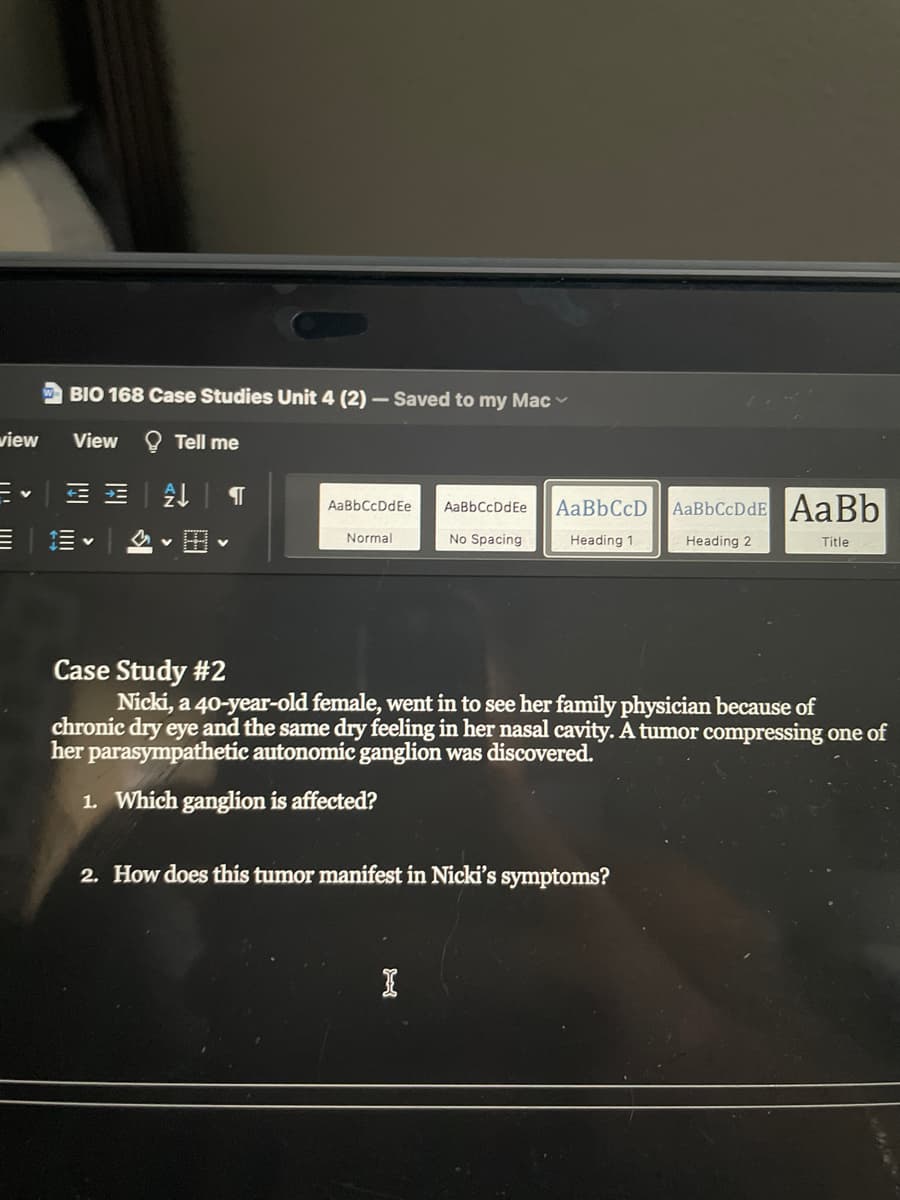 BIO 168 Case Studies Unit 4 (2) – Saved to my Mac
view
View
Tell me
AaBbCcD
AaBbCcDdE AaBb
AaBbCcDdEe
AaBbCcDdEe
=|三v
田
No Spacing
Normal
Heading 1
Heading 2
Title
Case Study #2
Nicki, a 40-year-old female, went in to see her family physician because of
chronic dry eye and the same dry feeling in her nasal cavity. A tumor compressing one of
her parasympathetic autonomic ganglion was discovered.
1. Which ganglion is affected?
2. How does this tumor manifest in Nicki's symptoms?
