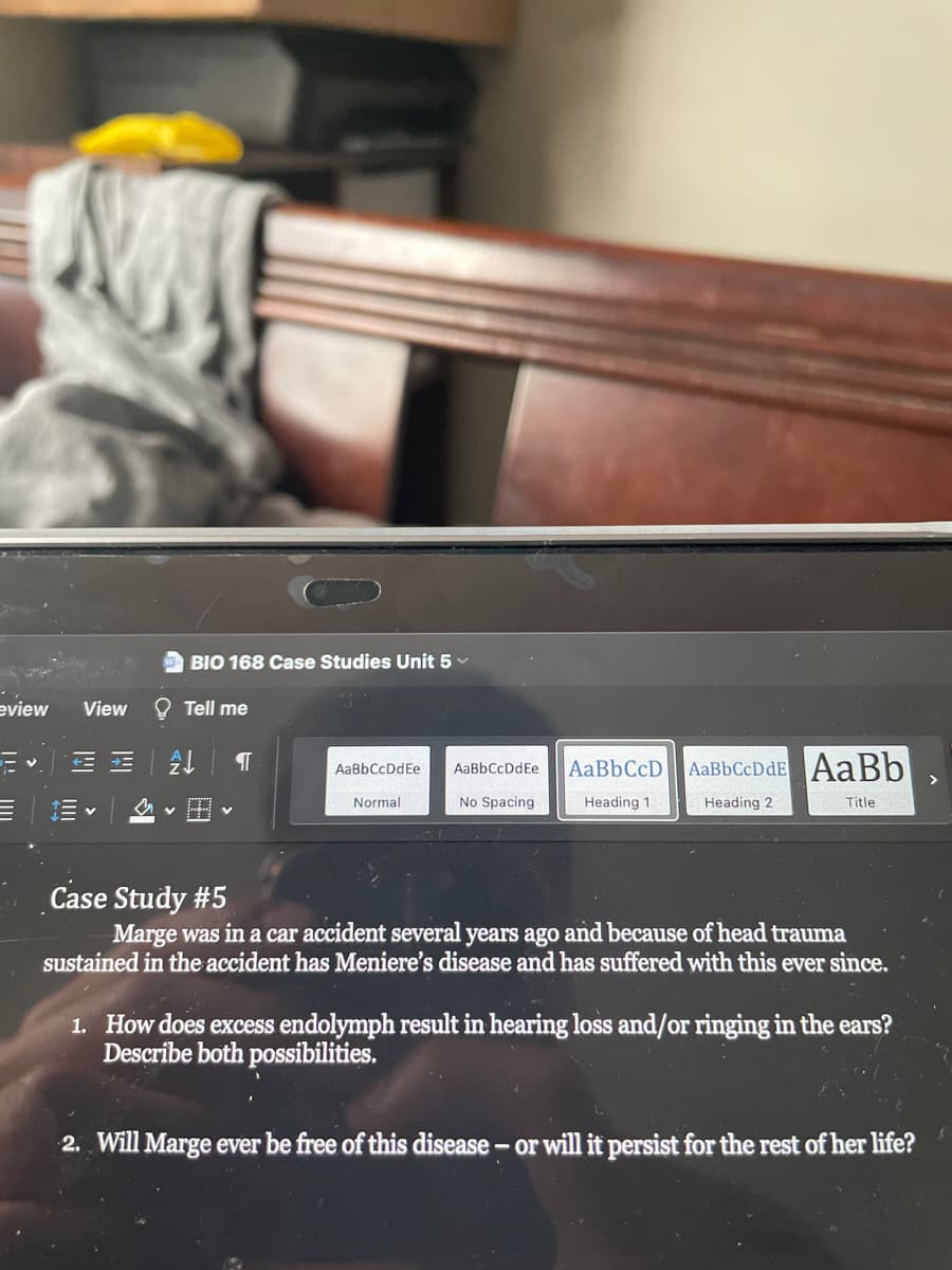 BIO 168 Case Studies Unit 5 v
eview
View
Tell me
AaBbCcDdE AaBb
AaBbCcDdEe
AaBbCcDdEe
>
Normal
No Spacing
Heading 1
Heading 2
Title
Case Study #5
Marge was in a car accident several years ago and because of head trauma
sustained in the accident has Meniere's disease and has suffered with this ever since.
1. How does excess endolymph result in hearing loss and/or ringing in the ears?
Describe both possibilities.
2. Will Marge ever be free of this disease - or will it persist for the rest of her life?
